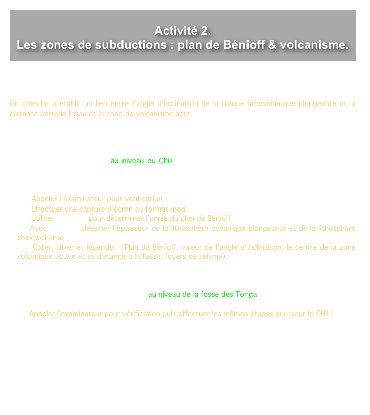 
Activité 2.
Les zones de subductions : plan de Bénioff & volcanisme.

 
Dans les zones de subduction, l'activité sismique et volcanique a pour origine la convergence de plaques lithosphériques.
 
On cherche à établir un lien entre l'angle d'inclinaison de la plaque lithosphérique plongeante et la distance entre la fosse et la zone de volcanisme actif.
 
 
 
1. Utiliser les fonctionnalités du logiciel « SISMOLOG »  en vous aidant de la fiche technique pour afficher à l'écran une coupe au niveau du Chili comportant les données qui permettent de justifier qu'il s'agit d'une zone de subduction active.
 La coupe doit être perpendiculaire à la subduction et à l'échelle 1 sur 1 et plein écran.
 
    Appeler l'examinateur pour vérification 
    Effectuer une capture d’écran au format jpeg
    Utiliser MESURIM pour déterminer l’angle du plan de Bénioff
   Avec MESURIM dessiner l’épaisseur de la lithosphère océanique plongeante et de la lithosphère chevauchante
    Coller, titrer et légender (Plan de Bénioff, valeur de l'angle d'inclinaison, le centre de la zone volcanique active et sa distance à la fosse, foyers de séisme).



2. Afficher de la même façon une coupe au niveau de la fosse des Tonga.
 
   Appeler l'examinateur pour vérification puis effectuer les mêmes étapes que pour le CHILI.
  
3. Décriver, à partir de ces schémas, la relation entre la distance de la fosse au volcanisme actif et l'angle d'inclinaison dans les zones de subduction. Proposer une explication à cette relation.
 
 
 
 
 
 
